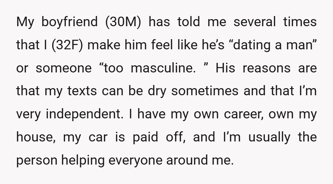 My boyfriend (30M) has told me several times that I (32F) make him feel like he’s “dating a man” or someone “too masculine. ” His reasons are that my texts...