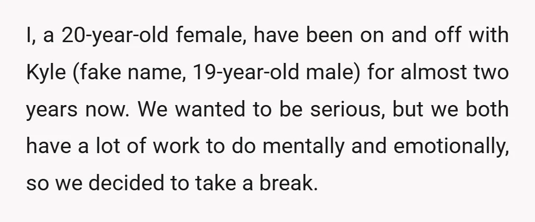 I, a 20-year-old female, have been on and off with Kyle (fake name, 19-year-old male) for almost two years now. We wanted to be serious, but we both have a...