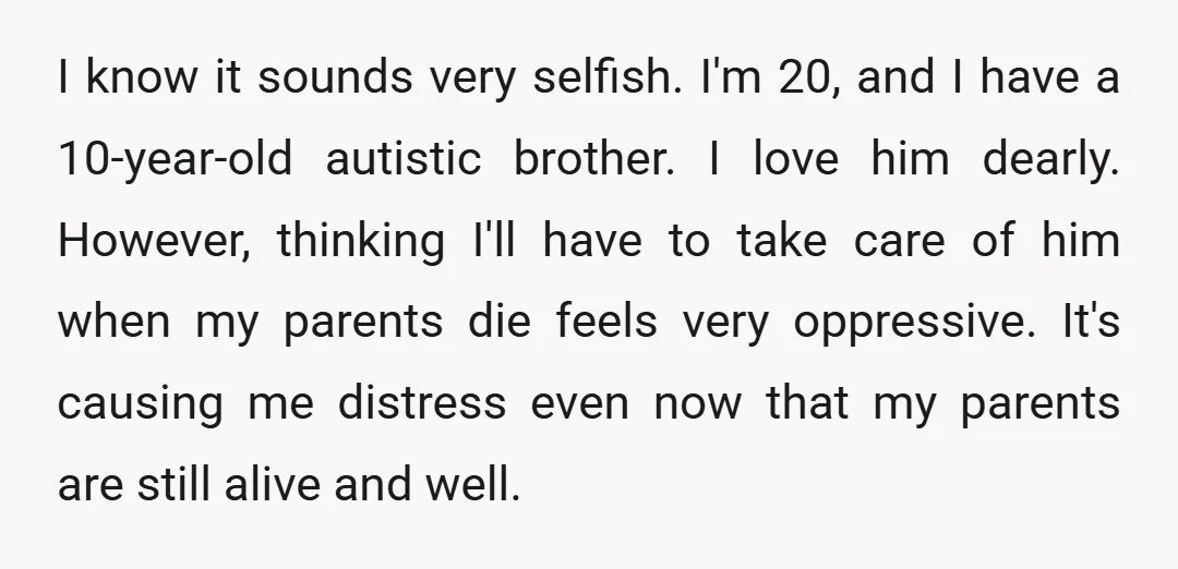 I know it sounds very selfish. I'm 20, and I have a 10-year-old autistic brother. I love him dearly. However, thinking I'll have to take care of him when my...