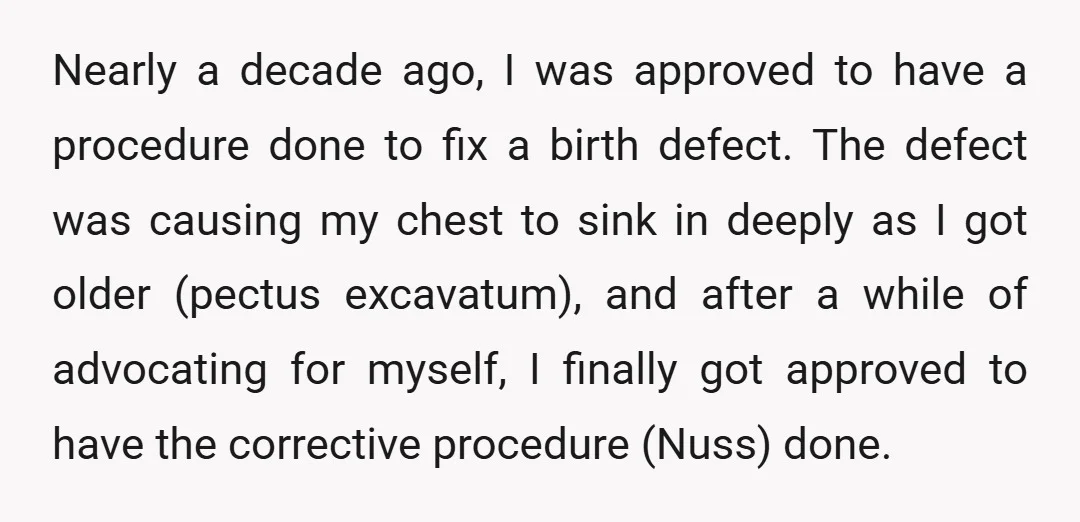 Nearly a decade ago, I was approved to have a procedure done to fix a birth defect. The defect was causing my chest to sink in deeply as I got...