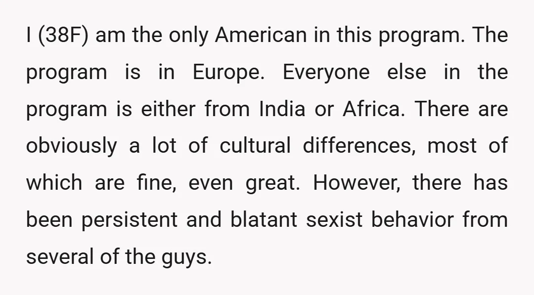 I (38F) am the only American in this program. The program is in Europe. Everyone else in the program is either from India or Africa. There are obviously a lot...