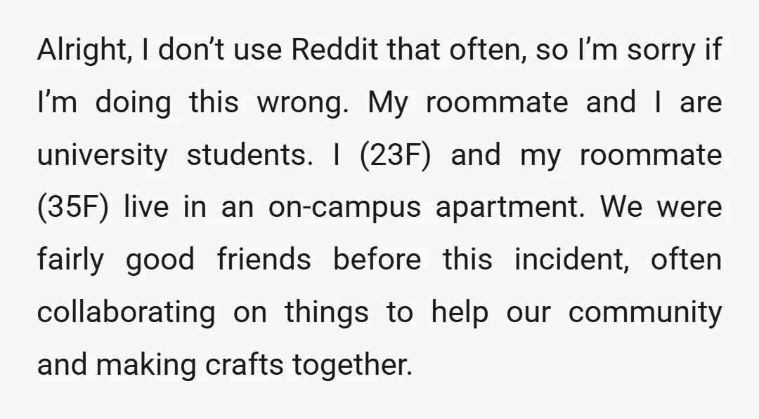 Alright, I don’t use Reddit that often, so I’m sorry if I’m doing this wrong. My roommate and I are university students. I (23F) and my roommate (35F) live in...
