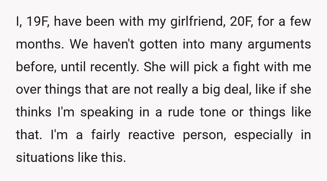 I, 19F, have been with my girlfriend, 20F, for a few months. We haven't gotten into many arguments before, until recently. She will pick a fight with me over things...
