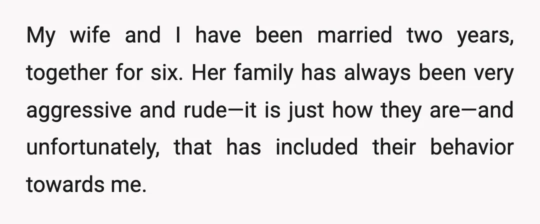 My wife and I have been married two years, together for six. Her family has always been very aggressive and rude—it is just how they are—and unfortunately, that has included...