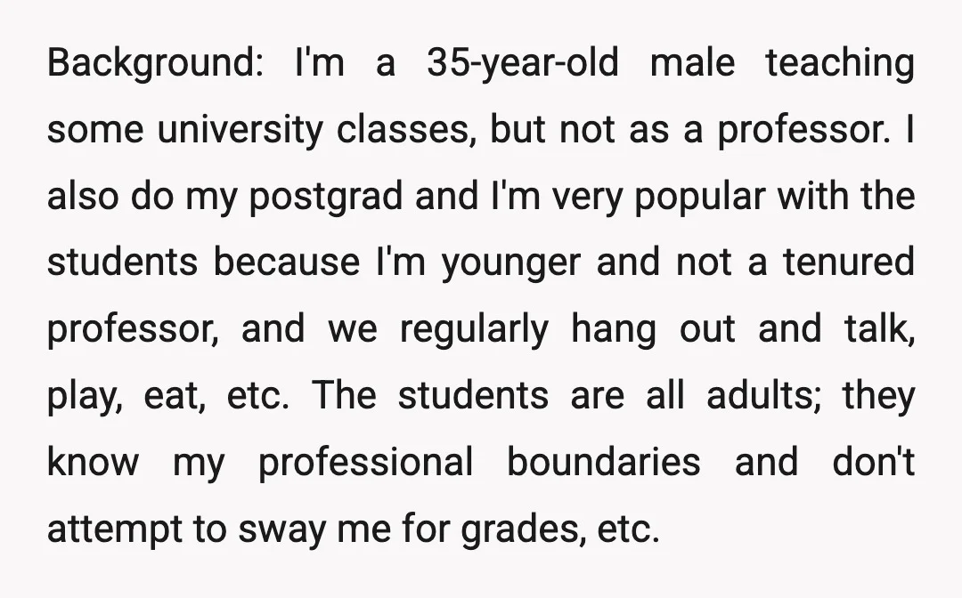 Background: I'm a 35-year-old male teaching some university classes, but not as a professor. I also do my postgrad and I'm very popular with the students because I'm younger and...