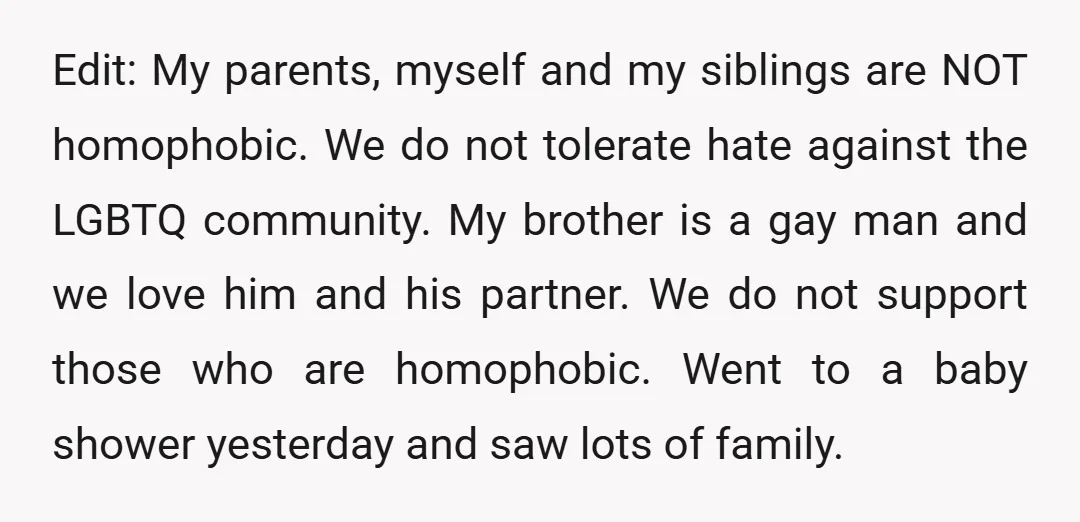 Edit: My parents, myself and my siblings are NOT homophobic. We do not tolerate hate against the LGBTQ community. My brother is a gay man and we love him and...