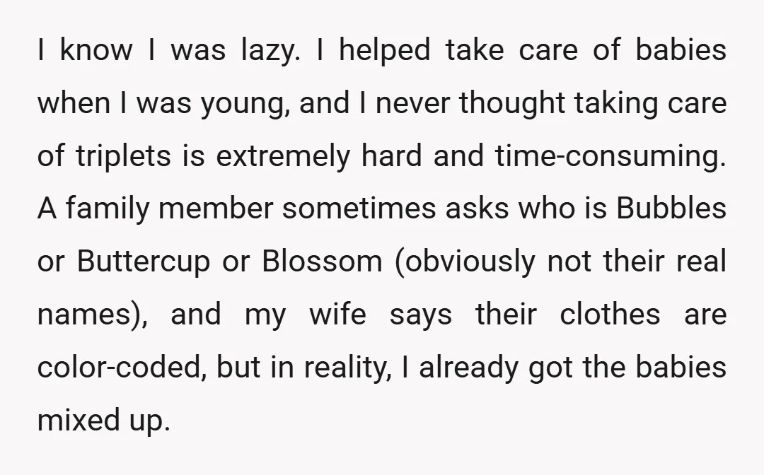 I know I was lazy. I helped take care of babies when I was young, and I never thought taking care of triplets is extremely hard and time-consuming. A family...
