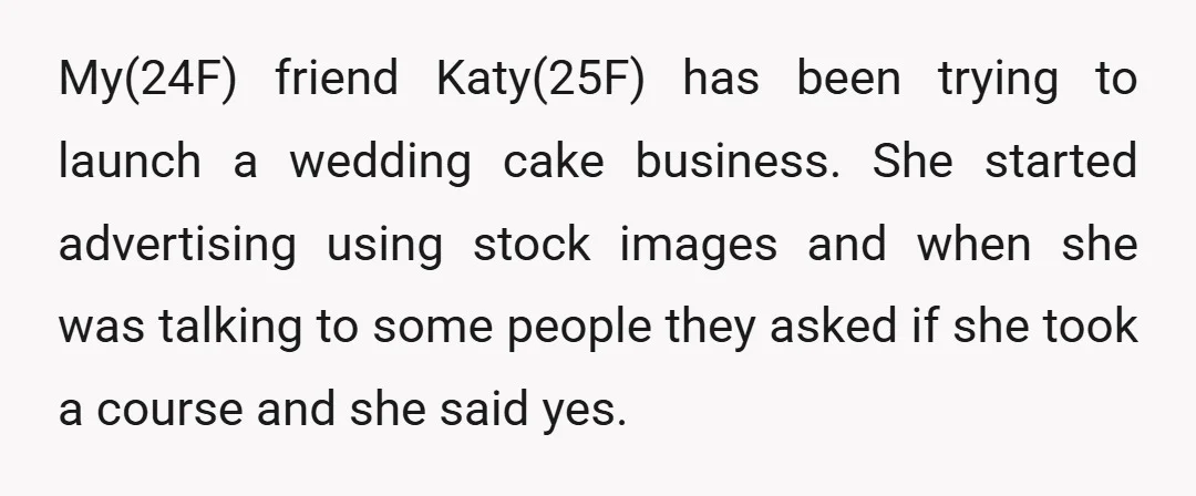 My(24F) friend Katy(25F) has been trying to launch a wedding cake business. She started advertising using stock images and when she was talking to some people they asked if she...
