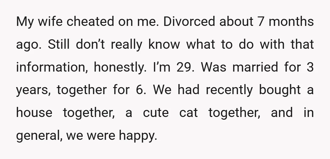 My wife cheated on me. Divorced about 7 months ago. Still don’t really know what to do with that information, honestly. I’m 29. Was married for 3 years, together for...