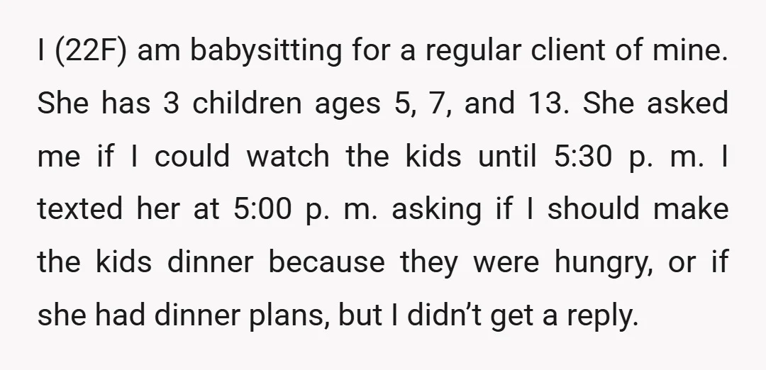 I (22F) am babysitting for a regular client of mine. She has 3 children ages 5, 7, and 13. She asked me if I could watch the kids until 5:30...