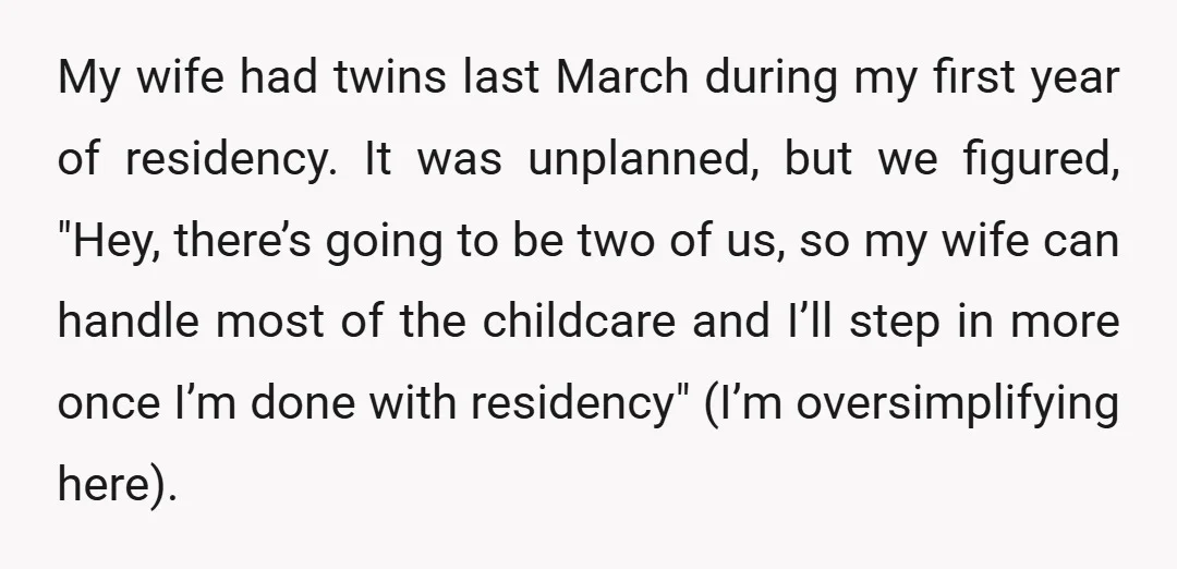 My wife had twins last March during my first year of residency. It was unplanned, but we figured, "Hey, there’s going to be two of us, so my wife can...