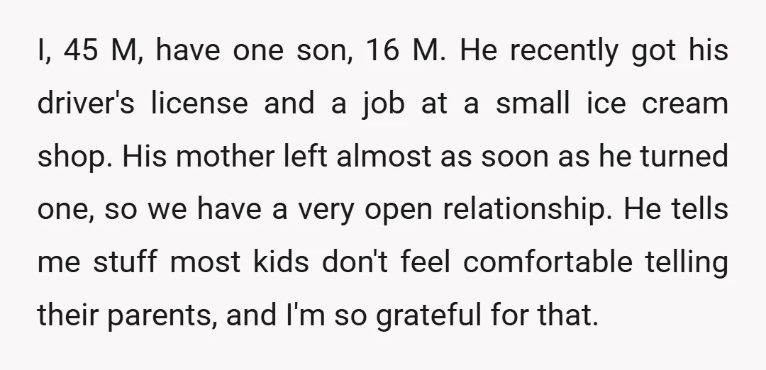 I, 45 M, have one son, 16 M. He recently got his driver's license and a job at a small ice cream shop. His mother left almost as soon as...