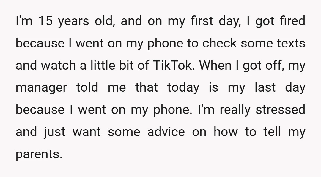 I'm 15 years old, and on my first day, I got fired because I went on my phone to check some texts and watch a little bit of TikTok. When...