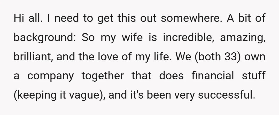 Hi all. I need to get this out somewhere. A bit of background: So my wife is incredible, amazing, brilliant, and the love of my life. We (both 33) own...