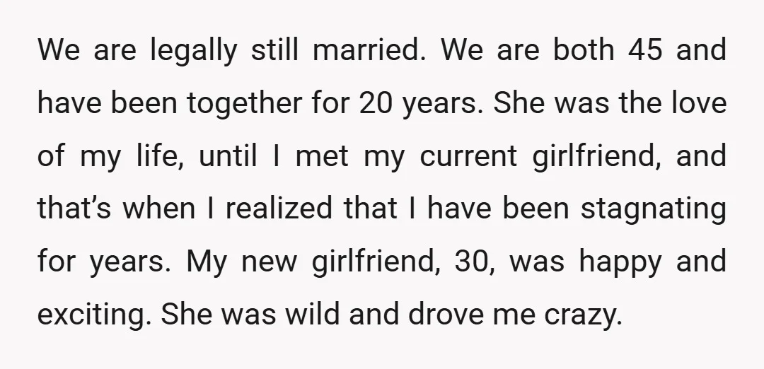 We are legally still married. We are both 45 and have been together for 20 years. She was the love of my life, until I met my current girlfriend, and...