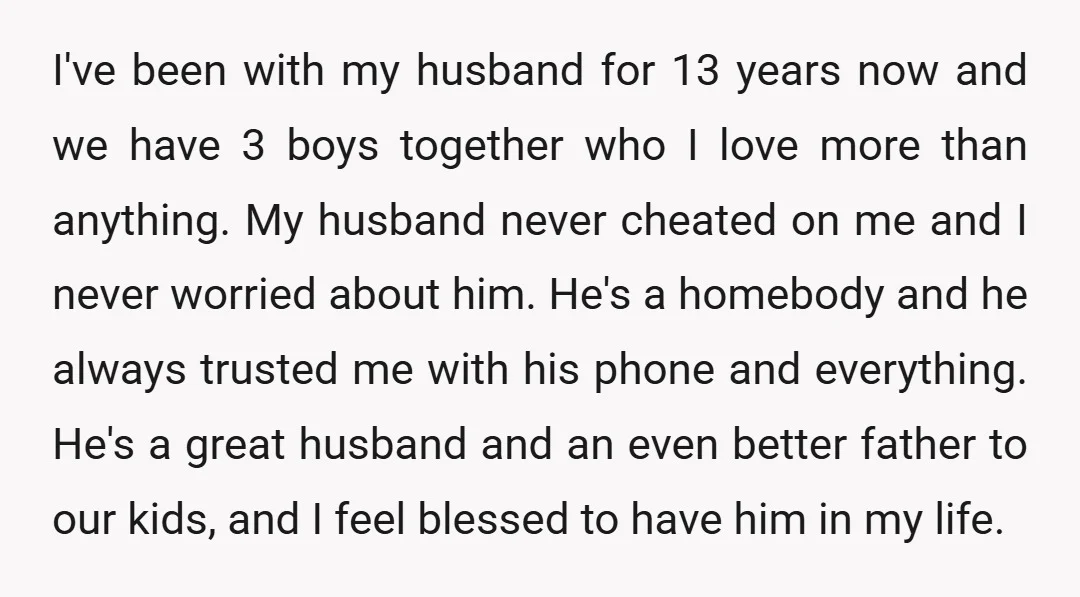 I've been with my husband for 13 years now and we have 3 boys together who I love more than anything. My husband never cheated on me and I never...