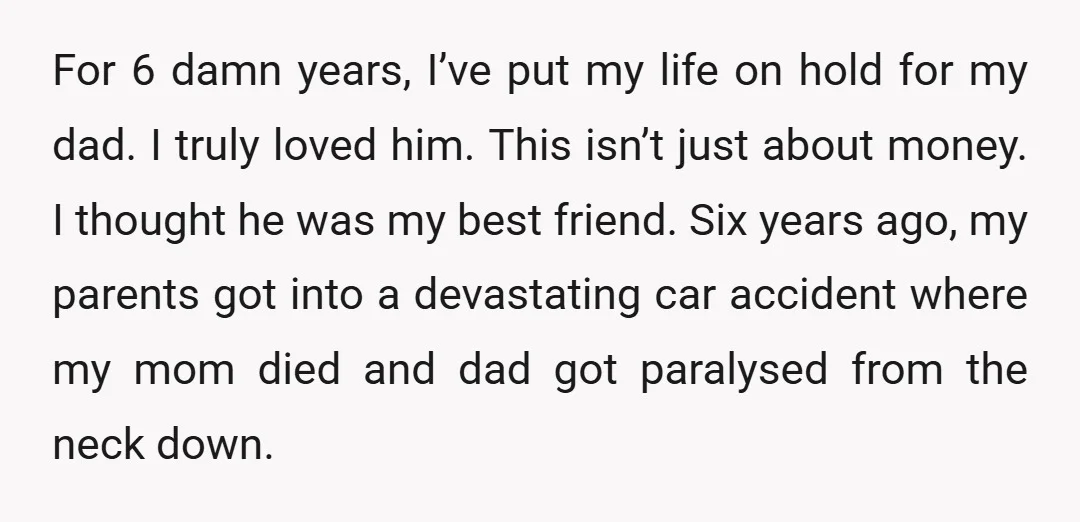 For 6 damn years, I’ve put my life on hold for my dad. I truly loved him. This isn’t just about money. I thought he was my best friend. Six...