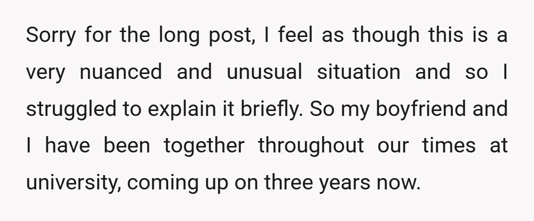 Sorry for the long post, I feel as though this is a very nuanced and unusual situation and so I struggled to explain it briefly. So my boyfriend and I...