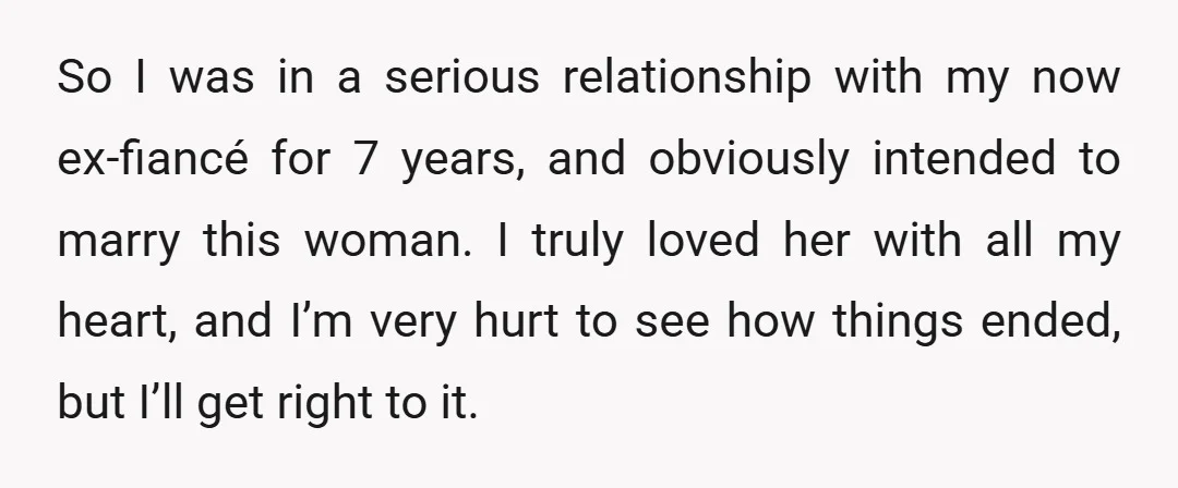 So I was in a serious relationship with my now ex-fiancé for 7 years, and obviously intended to marry this woman. I truly loved her with all my heart, and...