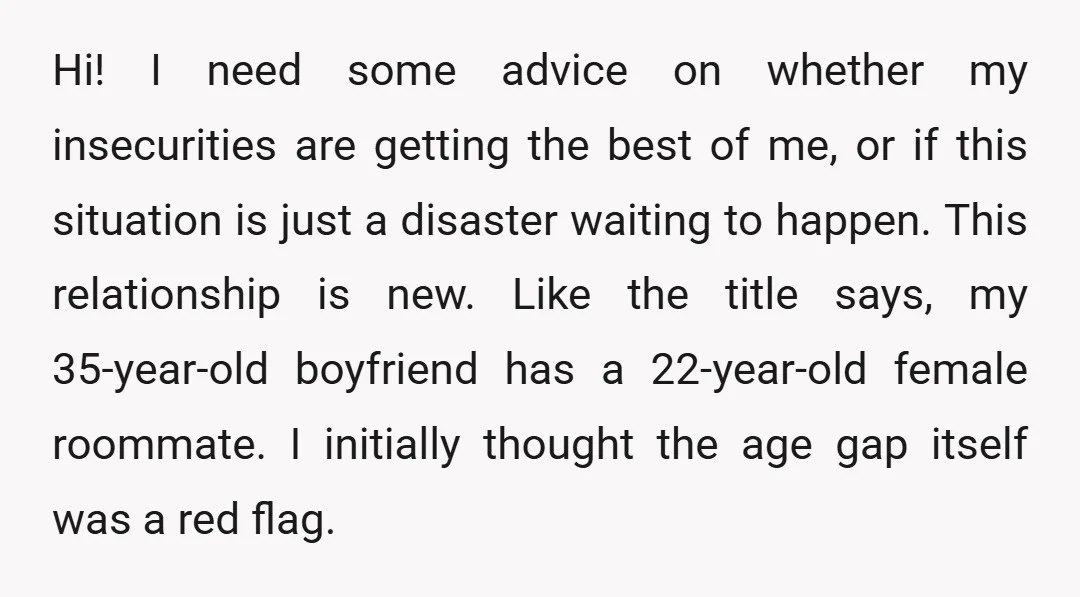 Hi! I need some advice on whether my insecurities are getting the best of me, or if this situation is just a disaster waiting to happen. This relationship is new....