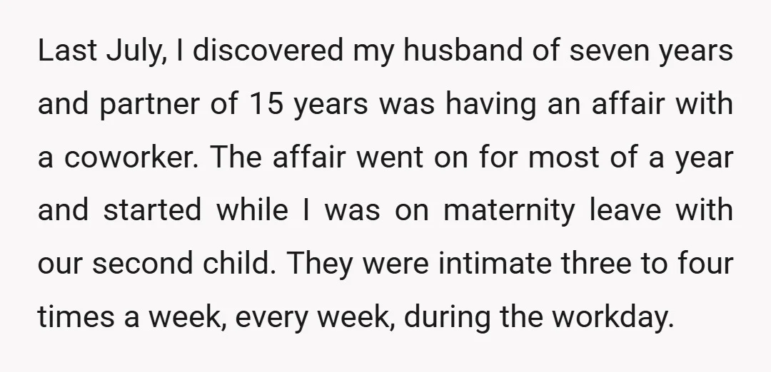Last July, I discovered my husband of seven years and partner of 15 years was having an affair with a coworker. The affair went on for most of a year...
