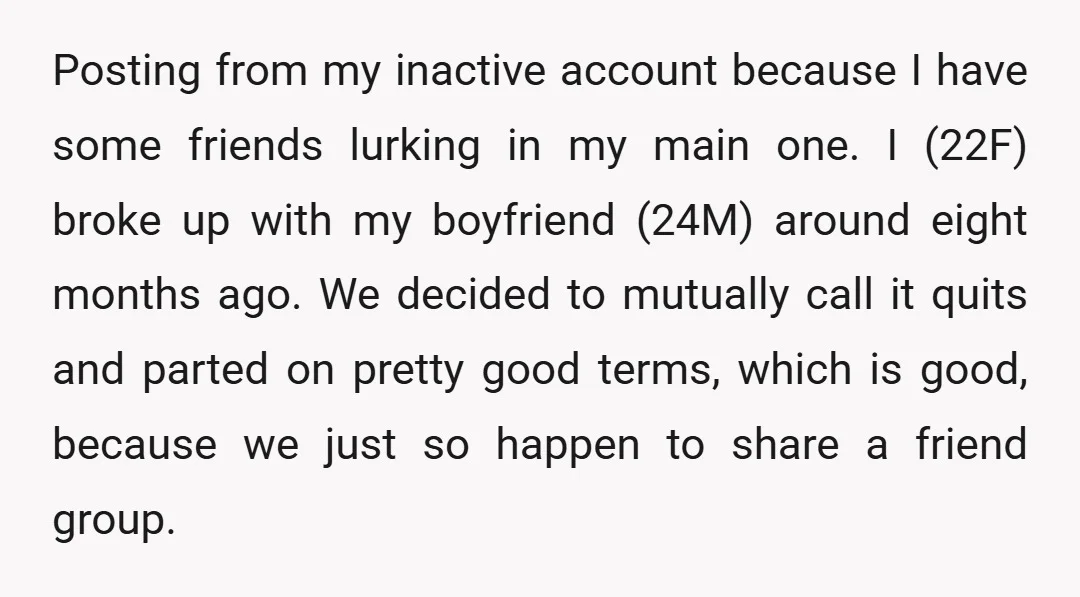 Posting from my inactive account because I have some friends lurking in my main one. I (22F) broke up with my boyfriend (24M) around eight months ago. We decided to...