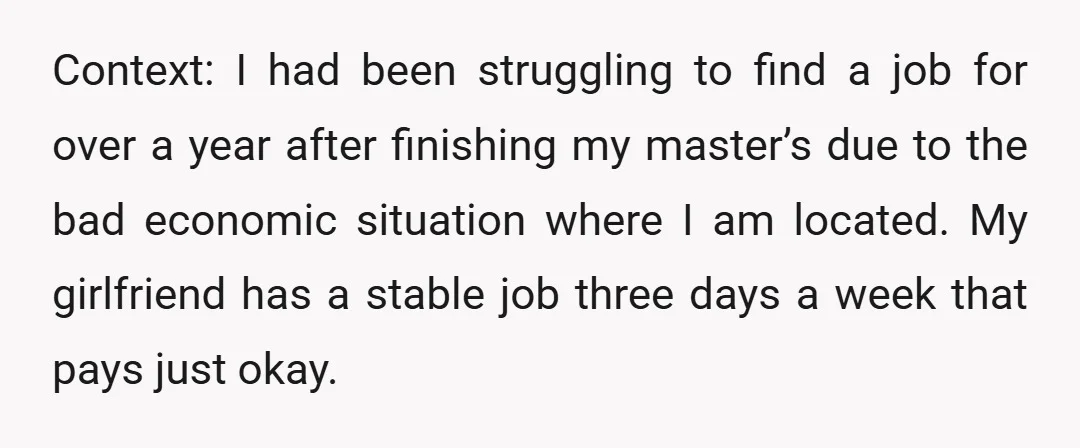 Context: I had been struggling to find a job for over a year after finishing my master’s due to the bad economic situation where I am located. My girlfriend has...