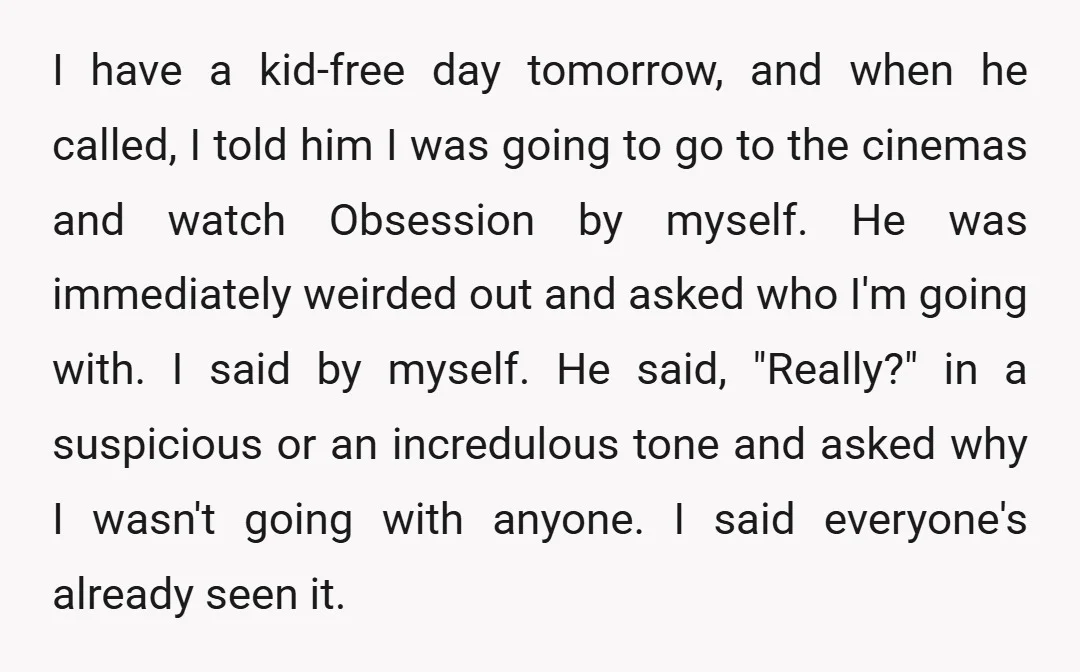 I have a kid-free day tomorrow, and when he called, I told him I was going to go to the cinemas and watch Obsession by myself. He was immediately weirded...