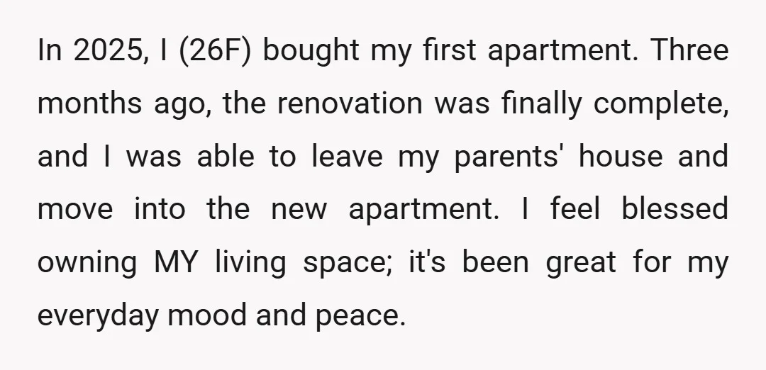 In 2025, I (26F) bought my first apartment. Three months ago, the renovation was finally complete, and I was able to leave my parents' house and move into the new...