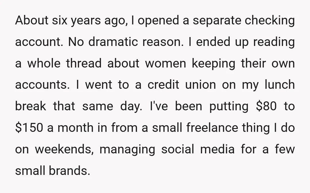 About six years ago, I opened a separate checking account. No dramatic reason. I ended up reading a whole thread about women keeping their own accounts. I went to a...