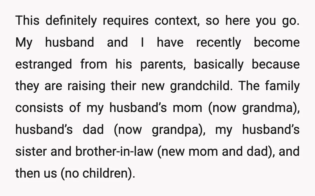 This definitely requires context, so here you go. My husband and I have recently become estranged from his parents, basically because they are raising their new grandchild. The family consists...