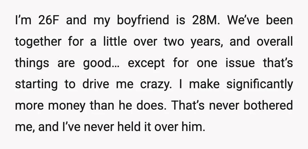 I’m 26F and my boyfriend is 28M. We’ve been together for a little over two years, and overall things are good… except for one issue that’s starting to drive me...