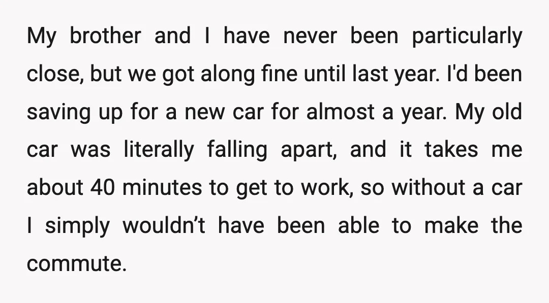 My brother and I have never been particularly close, but we got along fine until last year. I'd been saving up for a new car for almost a year. My...