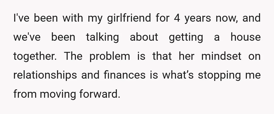 I've been with my girlfriend for 4 years now, and we've been talking about getting a house together. The problem is that her mindset on relationships and finances is what’s...