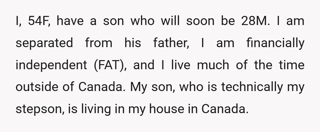 I, 54F, have a son who will soon be 28M. I am separated from his father, I am financially independent (FAT), and I live much of the time outside of...