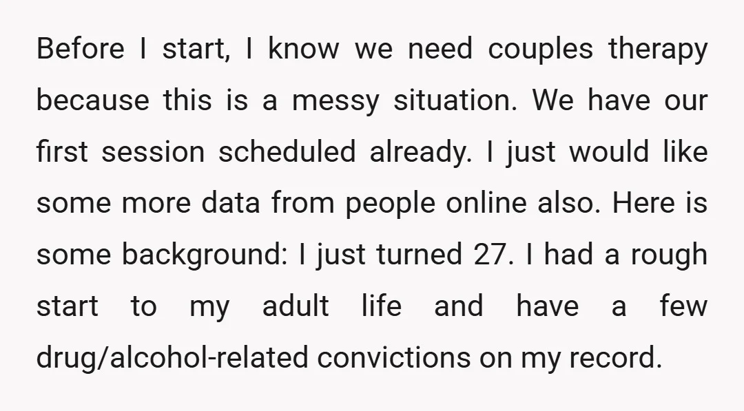 Before I start, I know we need couples therapy because this is a messy situation. We have our first session scheduled already. I just would like some more data from...