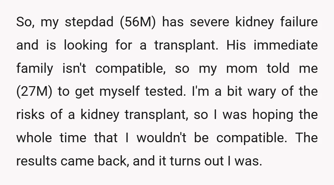 So, my stepdad (56M) has severe kidney failure and is looking for a transplant. His immediate family isn't compatible, so my mom told me (27M) to get myself tested. I'm...