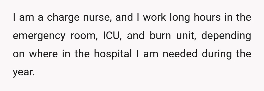 I am a charge nurse, and I work long hours in the emergency room, ICU, and burn unit, depending on where in the hospital I am needed during the year.