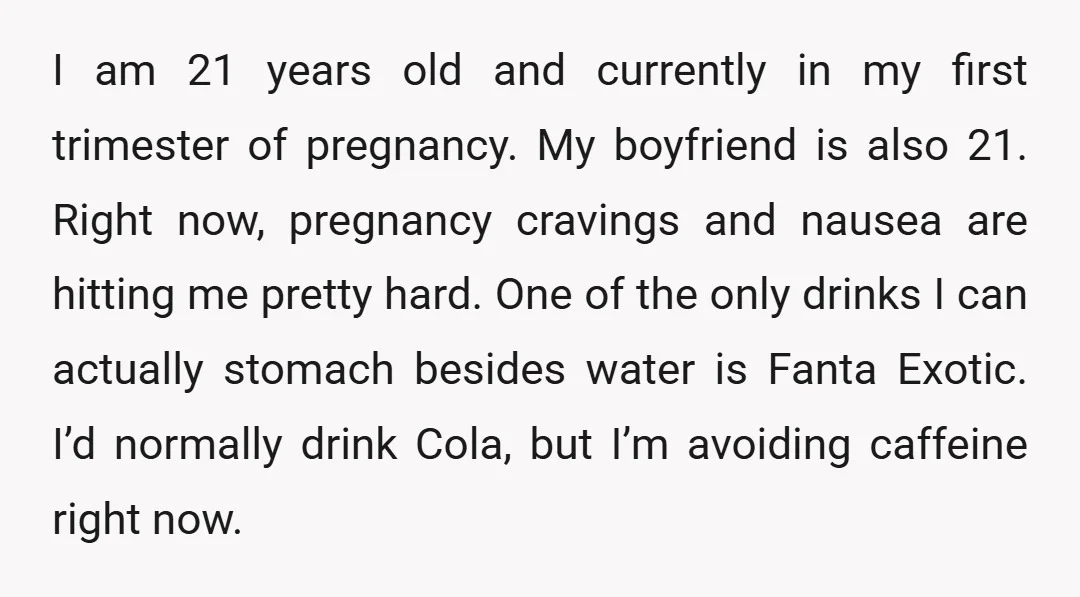 I am 21 years old and currently in my first trimester of pregnancy. My boyfriend is also 21. Right now, pregnancy cravings and nausea are hitting me pretty hard. One...