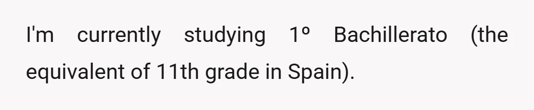 I'm currently studying 1º Bachillerato (the equivalent of 11th grade in Spain).