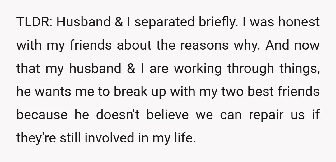 TLDR: Husband & I separated briefly. I was honest with my friends about the reasons why. And now that my husband & I are working through things, he wants me...