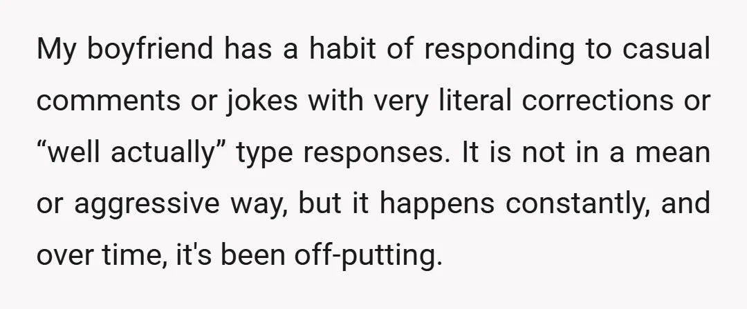 My boyfriend has a habit of responding to casual comments or jokes with very literal corrections or “well actually” type responses. It is not in a mean or aggressive way,...