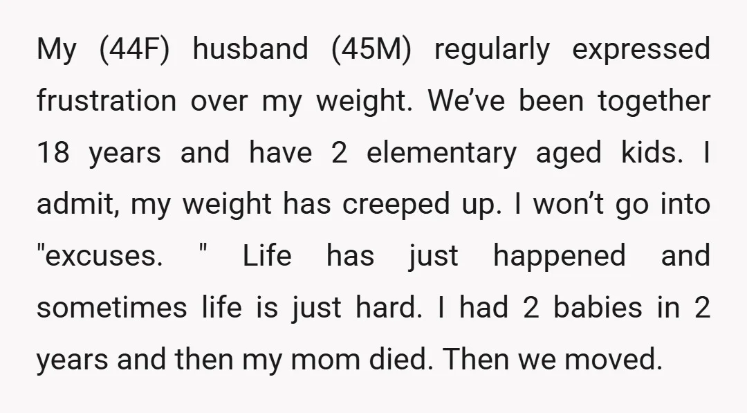 My (44F) husband (45M) regularly expressed frustration over my weight. We’ve been together 18 years and have 2 elementary aged kids. I admit, my weight has creeped up. I won’t...