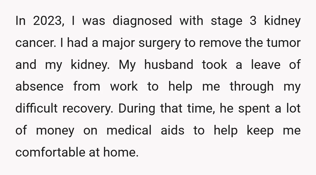 In 2023, I was diagnosed with stage 3 kidney cancer. I had a major surgery to remove the tumor and my kidney. My husband took a leave of absence from...