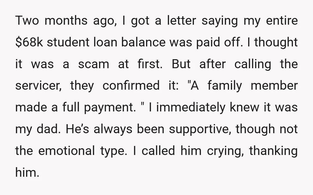 Two months ago, I got a letter saying my entire $68k student loan balance was paid off. I thought it was a scam at first. But after calling the servicer,...