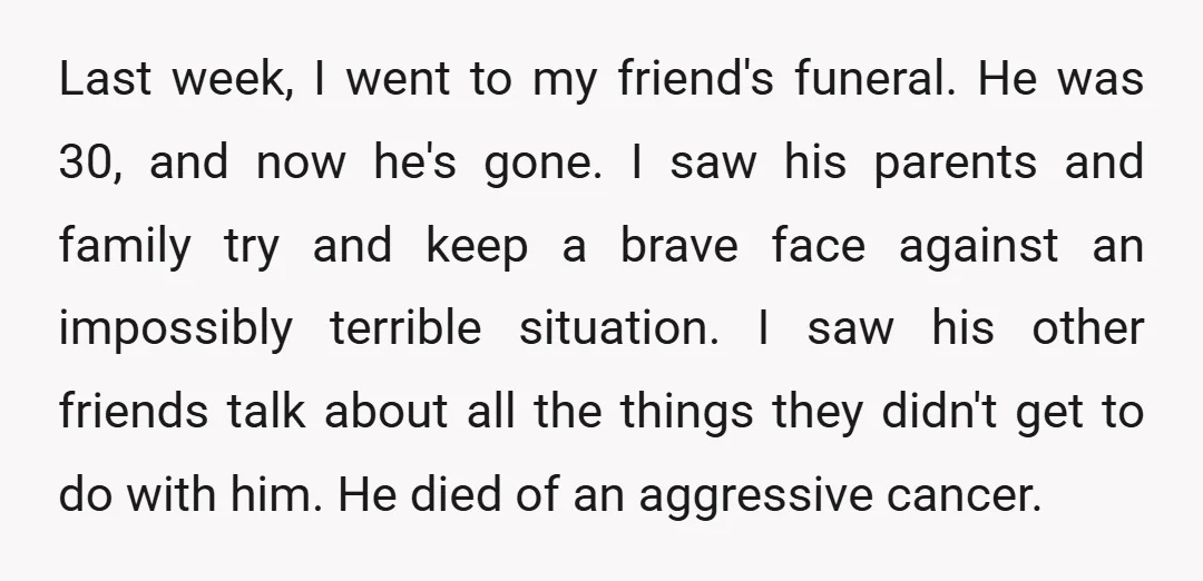 Last week, I went to my friend's funeral. He was 30, and now he's gone. I saw his parents and family try and keep a brave face against an impossibly...
