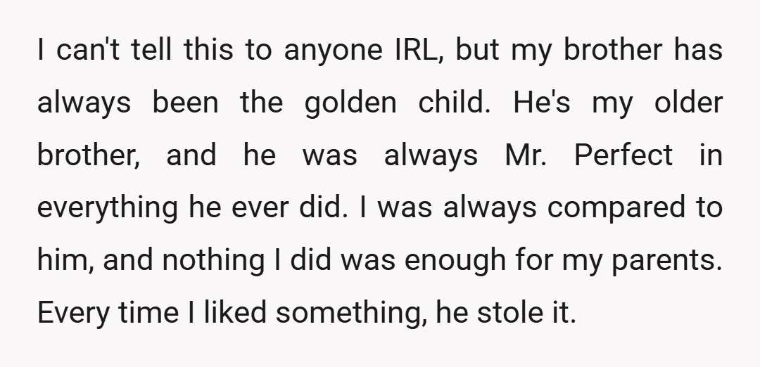 I can't tell this to anyone IRL, but my brother has always been the golden child. He's my older brother, and he was always Mr. Perfect in everything he ever...