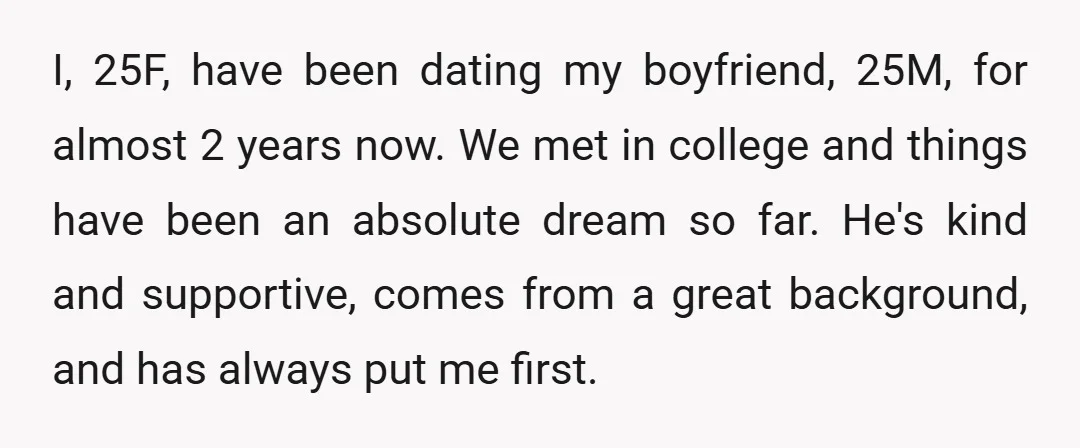 I, 25F, have been dating my boyfriend, 25M, for almost 2 years now. We met in college and things have been an absolute dream so far. He's kind and supportive,...