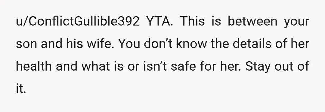 u/ConflictGullible392
YTA.
This is between your son and his wife.
You don’t know the details of her health and what is or isn’t safe for her.
Stay out of it. 