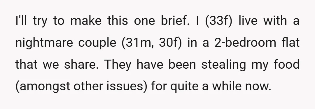 I'll try to make this one brief. I (33f) live with a nightmare couple (31m, 30f) in a 2-bedroom flat that we share. They have been stealing my food (amongst...